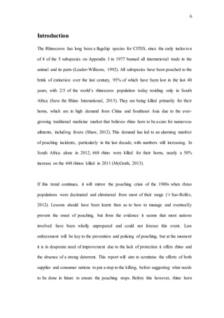 6
Introduction
The Rhinoceros has long been a flagship species for CITES, since the early inclusion
of 4 of the 5 subspecies on Appendix I in 1977 banned all international trade in the
animal and its parts (Leader-Williams, 1992). All subspecies have been poached to the
brink of extinction over the last century, 95% of which have been lost in the last 40
years, with 2/3 of the world’s rhinoceros population today residing only in South
Africa (Save the Rhino International, 2013). They are being killed primarily for their
horns, which are in high demand from China and Southeast Asia due to the ever-
growing traditional medicine market that believes rhino horn to be a cure for numerous
ailments, including fevers (Shaw, 2012). This demand has led to an alarming number
of poaching incidents, particularly in the last decade, with numbers still increasing. In
South Africa alone in 2012; 668 rhino were killed for their horns, nearly a 50%
increase on the 448 rhinos killed in 2011 (McGrath, 2013).
If this trend continues, it will mirror the poaching crisis of the 1980s when rhino
populations were decimated and eliminated from most of their range (‘t Sas-Rolfes,
2012). Lessons should have been learnt then as to how to manage and eventually
prevent the onset of poaching, but from the evidence it seems that most nations
involved have been wholly unprepared and could not foresee this event. Law
enforcement will be key to the prevention and policing of poaching, but at the moment
it is in desperate need of improvement due to the lack of protection it offers rhino and
the absence of a strong deterrent. This report will aim to scrutinise the efforts of both
supplier and consumer nations to put a stop to the killing, before suggesting what needs
to be done in future to ensure the poaching stops. Before this however, rhino horn
 