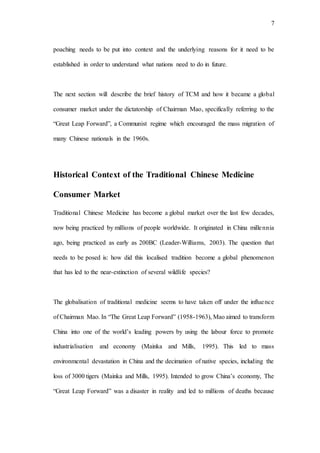 7
poaching needs to be put into context and the underlying reasons for it need to be
established in order to understand what nations need to do in future.
The next section will describe the brief history of TCM and how it became a global
consumer market under the dictatorship of Chairman Mao, specifically referring to the
“Great Leap Forward”, a Communist regime which encouraged the mass migration of
many Chinese nationals in the 1960s.
Historical Context of the Traditional Chinese Medicine
Consumer Market
Traditional Chinese Medicine has become a global market over the last few decades,
now being practiced by millions of people worldwide. It originated in China millennia
ago, being practiced as early as 200BC (Leader-Williams, 2003). The question that
needs to be posed is: how did this localised tradition become a global phenomenon
that has led to the near-extinction of several wildlife species?
The globalisation of traditional medicine seems to have taken off under the influence
of Chairman Mao. In “The Great Leap Forward” (1958-1963), Mao aimed to transform
China into one of the world’s leading powers by using the labour force to promote
industrialisation and economy (Mainka and Mills, 1995). This led to mass
environmental devastation in China and the decimation of native species, including the
loss of 3000 tigers (Mainka and Mills, 1995). Intended to grow China’s economy, The
“Great Leap Forward” was a disaster in reality and led to millions of deaths because
 