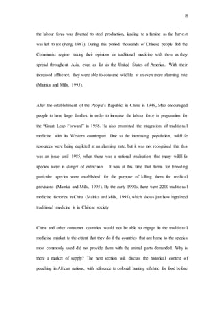 8
the labour force was diverted to steel production, leading to a famine as the harvest
was left to rot (Peng, 1987). During this period, thousands of Chinese people fled the
Communist regime, taking their opinions on traditional medicine with them as they
spread throughout Asia, even as far as the United States of America. With their
increased affluence, they were able to consume wildlife at an even more alarming rate
(Mainka and Mills, 1995).
After the establishment of the People’s Republic in China in 1949, Mao encouraged
people to have large families in order to increase the labour force in preparation for
the “Great Leap Forward” in 1958. He also promoted the integration of traditional
medicine with its Western counterpart. Due to the increasing population, wildlife
resources were being depleted at an alarming rate, but it was not recognised that this
was an issue until 1985, when there was a national realisation that many wildlife
species were in danger of extinction. It was at this time that farms for breeding
particular species were established for the purpose of killing them for medical
provisions (Mainka and Mills, 1995). By the early 1990s, there were 2200 traditional
medicine factories in China (Mainka and Mills, 1995), which shows just how ingrained
traditional medicine is in Chinese society.
China and other consumer countries would not be able to engage in the traditional
medicine market to the extent that they do if the countries that are home to the species
most commonly used did not provide them with the animal parts demanded. Why is
there a market of supply? The next section will discuss the historical context of
poaching in African nations, with reference to colonial hunting of rhino for food before
 
