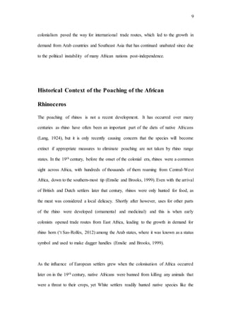 9
colonialism paved the way for international trade routes, which led to the growth in
demand from Arab countries and Southeast Asia that has continued unabated since due
to the political instability of many African nations post-independence.
Historical Context of the Poaching of the African
Rhinoceros
The poaching of rhinos is not a recent development. It has occurred over many
centuries as rhino have often been an important part of the diets of native Africans
(Lang, 1924), but it is only recently causing concern that the species will become
extinct if appropriate measures to eliminate poaching are not taken by rhino range
states. In the 19th century, before the onset of the colonial era, rhinos were a common
sight across Africa, with hundreds of thousands of them roaming from Central-West
Africa, down to the southern-most tip (Emslie and Brooks, 1999). Even with the arrival
of British and Dutch settlers later that century, rhinos were only hunted for food, as
the meat was considered a local delicacy. Shortly after however, uses for other parts
of the rhino were developed (ornamental and medicinal) and this is when early
colonists opened trade routes from East Africa, leading to the growth in demand for
rhino horn (‘t Sas-Rolfes, 2012) among the Arab states, where it was known as a status
symbol and used to make dagger handles (Emslie and Brooks, 1999).
As the influence of European settlers grew when the colonisation of Africa occurred
later on in the 19th century, native Africans were banned from killing any animals that
were a threat to their crops, yet White settlers readily hunted native species like the
 