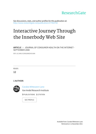 See	discussions,	stats,	and	author	profiles	for	this	publication	at:
http://www.researchgate.net/publication/277952730
Interactive	Journey	Through
the	Innerbody	Web	Site
ARTICLE		in		JOURNAL	OF	CONSUMER	HEALTH	ON	THE	INTERNET	·
SEPTEMBER	2008
DOI:	10.1080/15398280802451688
READS
12
1	AUTHOR:
Caralee	Witteveen-Lane
Van	Andel	Research	Institute
3	PUBLICATIONS			1	CITATION			
SEE	PROFILE
Available	from:	Caralee	Witteveen-Lane
Retrieved	on:	11	November	2015
 