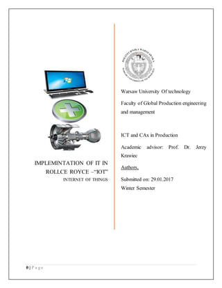 0 | P a g e
IMPLEMINTATION OF IT IN
ROLLCE ROYCE –“IOT”
INTERNET OF THINGS
Warsaw University Of technology
Faculty of Global Production engineering
and management
ICT and CAx in Production
Academic advisor: Prof. Dr. Jerzy
Krawiec
Authors,
Submitted on: 29.01.2017
Winter Semester
 