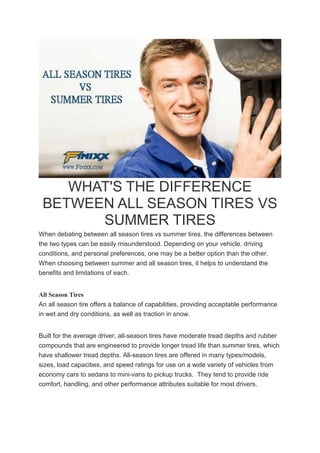 WHAT'S THE DIFFERENCE
BETWEEN ALL SEASON TIRES VS
SUMMER TIRES
When debating between all season tires vs summer tires, the differences between
the two types can be easily misunderstood. Depending on your vehicle, driving
conditions, and personal preferences, one may be a better option than the other.
When choosing between summer and all season tires, it helps to understand the
benefits and limitations of each.
All Season Tires
An all season tire offers a balance of capabilities, providing acceptable performance
in wet and dry conditions, as well as traction in snow.
Built for the average driver, all-season tires have moderate tread depths and rubber
compounds that are engineered to provide longer tread life than summer tires, which
have shallower tread depths. All-season tires are offered in many types/models,
sizes, load capacities, and speed ratings for use on a wide variety of vehicles from
economy cars to sedans to mini-vans to pickup trucks. They tend to provide ride
comfort, handling, and other performance attributes suitable for most drivers.
 