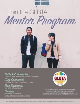 Mentor Program
Join the GLBTA
Build Relationships
Stay Connected
Find Resources
Develop
Make a new friend and create networks
With local LGBTQIA communities
On and off campus
personal, academic,
and professional relationships
For an application and more information,
visit: diversity.umn.edu/glbta/mentor
or contact Frankie Jader at bfjader@umn.edu
For disability services or access request, contact Frankie Jader at bfjader@umn.eduor call (612)-625-0537
 