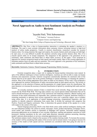 International Advance Journal of Engineering Research (IAJER)
Volume 3, Issue 3 (March- 2020), PP 40-47
ISSN: 2360-819X
www.iajer.com
Engineering Journal www.iajer.com Page | 40
Research Paper Open Access
Novel Approach on Audio to text Sentiment Analysis on Product
Reviews
1
Jayashri Patil, 2
Priti Subramanium
1 PG Student, 2
Assistant Professor
1,2
Computer Science and Engineering,
1,2
Shri Sant Gadge Baba College of Engineering and Technology, Bhusawal, India.
ABSTRACT:- One Now a days to human-machine interaction is estimating the speaker’s emotion is a
challenge. The need is more accurate information about consumer choices increasing interest in high-level
analysis of online media perspective. Usually in emotion classification, researchers consider the acoustic
features alone. For strong emotions like anger and surprise, the acoustic features pitch and energy are both high.
In such cases, it is very difficult to predict the emotions correctly using acoustic features alone. But, if we
classify speech solely on its textual component, The uniqueness in this approach is the generation of text
sentiments, audio sentiments and blend them to obtain better accuracy. In this paper, I have proposed an
approach for emotion recognition based on both speech and media content. Most of the existing approaches to
sentiment analysis focus on audio and text sentiment. This novel approach is the generation of text sentiments,
audio sentiments and blend them to obtain better accuracy.
Keywords:- Sentiments, Features, Natural Language Programming, Hybrid, Accuracy.
I. INTRODUCTION
Emotion recognition plays a major role in making the human-machine interactions more natural. In
spite of the different techniques to boost machine intelligence, machines are still not able to make out human
emotions and expressions correctly. Emotion recognition automatically identifies the emotional state of the
human from his or her speech. One of the greatest challenges in speech technology is evaluating the speaker’s
emotion. Most of the existing approaches focus either on audio or text features. In this work, I have proposed a
novel approach for emotion classification of audio conversation based on both speech and text. The novelty in
this approach is in the selection of features and the generation of a single feature vector for classification. My
main intention is to increase the accuracy of emotion classification of speech by considering both audio and text
features.
An everyday enormous amount of data is created from social networks, blogs, and other media and
reused into the World Wide Web. This huge data contains very crucial opinion related information that can be
used to benefit businesses and other aspects of the commercial and marketing industries. Manual tracking and
extraction of this useful information are impossible; thus, sentiment analysis is required. Sentiment Analysis is
extracting sentiments or opinions from reviews expressed by users over a particular subject, area or product
using online data. It is an application of natural language processing, computational linguistics, and text
analytics to identify subjective information from source data. It divides the sentiment into categories like
Positive, Neutral and Negative sentiments. Thus, it determines the general attitude of the speaker or a writer
with respect to the context of the topic.
Natural language processing (NLP) is the field which comes under artificial intelligence dealing with
our most ubiquitous product: the context in emails, web pages, tweets, product descriptions, newspaper stories,
social media, and scientific articles in thousands of languages and varieties. Successful natural language
processing applications are an important of our everyday experience, spelling and grammar correction in word
processors, machine translation on the web, email spam detection, automatic question answering, detecting
people’s opinions about products or services, extracting appointments to your email.
The sentiment analysis result is based on the accuracy of the machine learning model. To increase the accuracy
of the model I will be considering both audios of the reviewer and its textual context. I am going to increase the
accuracy of the model as both speech and text, sentiments are considered rather than going for only text or
speech.
 