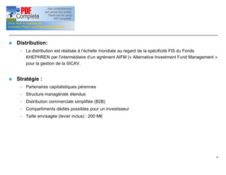 Signalétique (suite)
n Distribution:
Ø La distribution est réalisée à l’échelle mondiale au regard de la spécificité FIS du Fonds
KHEPHREN par l’intermédiaire d’un agrément AIFM (« Alternative Investment Fund Management »
pour la gestion de la SICAV.
n Stratégie :
Ø Partenaires capitalistiques pérennes
Ø Structure managériale étendue
Ø Distribution commerciale simplifiée (B2B)
Ø Compartiments dédiés possibles pour un investisseur
Ø Taille envisagée (levier inclus) : 200 M€
10
 