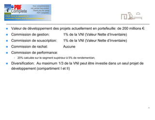 11
Signalétique (suite)
n Valeur de développement des projets actuellement en portefeuille: de 200 millions €:
n Commission de gestion: 1% de la VNI (Valeur Nette d’Inventaire)
n Commission de souscription: 1% de la VNI (Valeur Nette d’Inventaire)
n Commission de rachat: Aucune
n Commission de performance:
4 20% calculée sur le segment supérieur à 5% de rendement/an;
n Diversification: Au maximum 1/3 de la VNI peut être investie dans un seul projet de
développement (compartiment I et II)
 