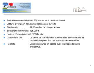 12
Signalétique (suite)
n Frais de commercialisation: 3% maximum du montant investi
n Clôture: Evergreen (fonds d’investissement ouvert)
n Fin d’année: 31 décembre de chaque année
n Souscription minimale: 125.000 €
n Horizon d’investissement: 12-36 mois
n Calcul de la VNI: Le calcul de la VNI se fait sur une base semi-annuelle et
chaque fois qu’ont lieu des souscriptions ou rachats
n Rachats: Liquidité assurée en accord avec les dispositions du
prospectus.
 