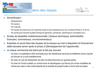 14
Gestion et diversification des risques
n Diversification :
4 Géographique
4 Par secteur
4 Par maturité
4 Par équipe de projet avec de l’expertise locale et des exploitants pour les 3 phases (Phase II, III et IV)
4 Par partenaire industriel qualifié (Entreprise générale, architectes, planificateurs immobiliers etc.)
n Etudes de faisabilité multidimensionnelle ( facteurs techniques, administratifs,
financiers, commerciaux, environnementaux)
n Expertise et savoir-faire des équipes de la banque qui met à disposition le financement
dette bancaire senior après la phase 2 (Développement de l’opportunité)
n Le risque commercial est réduit par le fait que souvent
4 Ou bien un exploitant a été contracté pour les résidences services et hôtelières (avec reprise
du foncier) à un prix prédéterminé,
4 Ou bien en cas de résidentiel, les lots ont été prévendus en grande partie,
4 Ou bien le Fonds a établi un contrat avec le développeur qui fixe le prix et les modalités de
rachat par celui-ci des actions/parts de la société de projet locale (c’est-à-dire le projet).
 