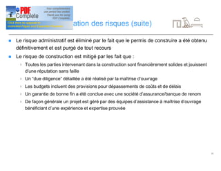 15
Gestion et diversification des risques (suite)
n Le risque administratif est éliminé par le fait que le permis de construire a été obtenu
définitivement et est purgé de tout recours
n Le risque de construction est mitigé par les fait que :
4 Toutes les parties intervenant dans la construction sont financièrement solides et jouissent
d’une réputation sans faille
4 Un “due diligence” détaillée a été réalisé par la maîtrise d’ouvrage
4 Les budgets incluent des provisions pour dépassements de coûts et de délais
4 Un garantie de bonne fin a été conclue avec une société d’assurance/banque de renom
4 De façon générale un projet est géré par des équipes d’assistance à maîtrise d’ouvrage
bénéficiant d’une expérience et expertise prouvée
 