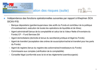 16
Gestion et diversification des risques (suite)
n Indépendance des fonctions opérationnelles suivantes par rapport à Khephren SCA
SICAV-FIS:
4 Banque dépositaire (gardien/superviseur des actifs du Fonds et contrôleur de la politique
d’investissement, exécution de toutes les opérations de liquidités et de titres)
4 Agent administratif (tenue de la comptabilité et calcul de la Valeur Nette d’Inventaire du
Fonds) CF – Fund Services SA
4 Agent domiciliataire (domicile et tenue du secrétariat juridique et légal du Fonds)
4 Agent de transfert (acceptation des ordres de souscription/rachat et transfert pour les parts
du Fonds)
4 Agent de registre (tenue du registre des actionnaires/investisseurs du Fonds)
4 Commissaire aux comptes (vérification de la comptabilité)
4 Conseiller légal (conformité avec la loi et les règlements luxembourgeois)
 
