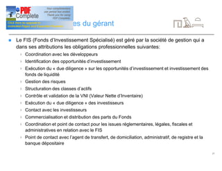 17
Périmètre de services du gérant
n Le FIS (Fonds d’Investissement Spécialisé) est géré par la société de gestion qui a
dans ses attributions les obligations professionnelles suivantes:
4 Coordination avec les développeurs
4 Identification des opportunités d’investissement
4 Exécution du « due diligence » sur les opportunités d’investissement et investissement des
fonds de liquidité
4 Gestion des risques
4 Structuration des classes d’actifs
4 Contrôle et validation de la VNI (Valeur Nette d’Inventaire)
4 Exécution du « due diligence » des investisseurs
4 Contact avec les investisseurs
4 Commercialisation et distribution des parts du Fonds
4 Coordination et point de contact pour les issues réglementaires, légales, fiscales et
administratives en relation avec le FIS
4 Point de contact avec l’agent de transfert, de domiciliation, administratif, de registre et la
banque dépositaire
 