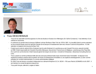 18
CV de l’équipe de gestion
n Yves DESCHENAUX
4 Yves est de nationalité luxembourgeoise et a fait ses études en Suisse et en Allemagne (St. Gall et Constance). Il est détenteur d’une
maîtrise en économie.
4 Il a démarré sa carrière dans la banque d’affaires Lehman Brothers à New York de 1979 à 1981. Il a travaillé d’abord comme opérateur
sur les produits titrisés avant de rejoindre l’équipe de la banque d’investissement dans leur division Fusions & Acquisitions. Il a été
opérateur enregistré de la bourse de New York.
4 Il rejoint par la suite le cabinet Arthur Andersen (par la suite Andersen) à Luxembourg au sein duquel il fut promu associé mondial
en1996. Il était responsable de l’industrie financière (Banques, Assurances, Finance) pour le Belgique, Luxembourg et les Pays-Bas.
D’un point de vue fonctionnel, il était l’associé-gérant de la ligne de services « Conseil en Entreprises » (Business Consulting Service
Line).
4 Yves a passé sa carrière professionnelle dans les services professionnels et plus récemment dans l’immobilier et dispose d’une
expérience pratique certaine dans la gestion de fonds d’investissement immobiliers ou de capital de développement, ou bien comme
président du conseil d’administration ou comme administrateur-délégué.
4 En 2003 Yves est devenu consultant indépendant et a démarré Khephren S.C.A. SICAV – FIS avec Patrick LEONARD à la fin 2007. Il
est membre du conseil de gérance depuis lors.
4 Yves parle français, allemand, anglais et italien.
 