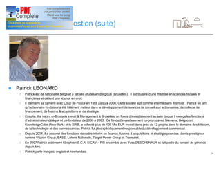 19
CV de l’équipe de gestion (suite)
n Patrick LEONARD
4 Patrick est de nationalité belge et a fait ses études en Belgique (Bruxelles). Il est titulaire d’une maîtrise en sciences fiscales et
financières et détient une licence en droit.
4 Il démarré sa carrière avec Coup de Pouce en 1988 jusqu’à 2000. Cette société agit comme intermédiaire financier. Patrick en tant
qu’actionnaire fondateur a été l’élément moteur dans le développement de services de conseil aux actionnaires, de collecte de
financement, de fusions & acquisitions et de stratégie.
4 Ensuite, il a rejoint m-Brussels Invest & Management à Bruxelles, un fonds d’investissement au sein duquel il exerça les fonctions
d’administrateur-délégué et co-fondateur de 2000 à 2003. Ce fonds d’investissement co-promu avec Siemens, Belgacom,
KnowledgeCube (New York) et le SRIB, a collecté plus de 100 Mio EUR investi dans près de 12 projets dans le domaine des télécom,
de la technologie et des connaissances. Patrick fut plus spécifiquement responsable du développement commercial.
4 Depuis 2004, il a assumé des fonctions de cadre interim en finance, fusions & acquisitions et stratégie pour des clients prestigieux
comme Vizzion Group, BASE, Loterie Nationale, Target Power Group et Transatel.
4 En 2007 Patrick a démarré Khephren S.C.A. SICAV – FIS ensemble avec Yves DESCHENAUX et fait partie du conseil de gérance
depuis lors.
4 Patrick parle français, anglais et néerlandais.
 