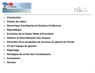 2
Table des matières
n Introduction
n Chaîne de valeur
n Dynamique d’entreprise et facteurs d’influence
n Signalétique
n Evolution de la Valeur Nette d’Inventaire
n Gestion et diversification des risques
n Périmètre de la prestation de services du gérant du Fonds
n CV de l’équipe de gestion
n Reportage
n Stratégies de sortie des investisseurs
n Conclusion
n Annexe
 