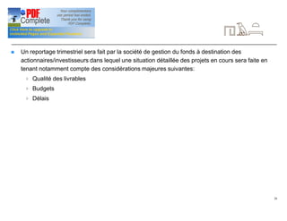 20
Reportage
n Un reportage trimestriel sera fait par la société de gestion du fonds à destination des
actionnaires/investisseurs dans lequel une situation détaillée des projets en cours sera faite en
tenant notamment compte des considérations majeures suivantes:
4 Qualité des livrables
4 Budgets
4 Délais
 