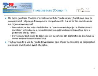 21
Stratégies de sortie investisseurs (Comp. I)
n De façon générale, l’horizon d’investissement du Fonds est de 12 à 36 mois pour le
compartiment I et jusqu’à 8 ans pour le compartiment II. La sortie des investisseurs
est organisé comme suit:
4 Des rachats partiels suite à la réalisation de l’investissement (le projet de développement
immobilier) en fonction de la rentabilité relative de cet investissement spécifique dans le
portefeuille total du Fonds
4 L’investisseur peut choisir de désinvestir tout ou partie de son capital et de sa plus-value ou
choisir de rester investi dans le Fonds
n Tout au long de la vie du Fonds, l’investisseur peut choisir de revendre sa participation
à un autre investisseur averti et éligible.
 