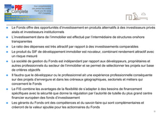 22
Conclusion
n Le Fonds offre des opportunités d’investissement en produits alternatifs à des investisseurs privés
aisés et investisseurs institutionnels
n L’investissement dans de l’immobilier est effectué par l’intermédiaire de structures onshore
transparentes
n Le ratio des dépenses est très attractif par rapport à des investissements comparables
n Le produit du SIF de développement immobilier est novateur, combinant rendement attractif avec
un risque mesuré
n La société de gestion du Fonds est indépendant par rapport aux développeurs, propriétaires et
autres professionnels du secteur de l’immobilier et se permet de sélectionner les projets sur base
de critères objectifs
n Il faudra que le développeur ou le professionnel ait une expérience professionnelle conséquente
sur des projets d’envergure et dans les créneaux géographiques, sectoriels et métiers qui
concernent le Fonds
n Le FIS combine les avantages de la flexibilité de s’adapter à des besoins de financement
spécifiques avec la sécurité que donne la régulation par l’autorité de tutelle du plus grand centre
financier européen des fonds d’investissement
n Les gérants du Fonds ont des compétences et du savoir-faire qui sont complémentaires et
créeront de la valeur ajoutée pour les actionnaires du Fonds
 