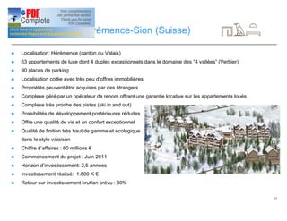 27
Investissement: Hérémence-Sion (Suisse)
n Localisation: Hérémence (canton du Valais)
n 63 appartements de luxe dont 4 duplex exceptionnels dans le domaine des “4 vallées” (Verbier)
n 90 places de parking
n Localisation cotée avec très peu d’offres immobilières
n Propriétés peuvent être acquises par des étrangers
n Complexe géré par un opérateur de renom offrant une garantie locative sur les appartements loués
n Complexe très proche des pistes (ski in and out)
n Possibilités de développement postérieures réduites
n Offre une qualité de vie et un confort exceptionnel
n Qualité de finition très haut de gamme et écologique
dans le style valaisan
n Chiffre d’affaires : 60 millions €
n Commencement du projet : Juin 2011
n Horizon d’investissement: 2,5 années
n Investissement réalisé: 1.800 K €
n Retour sur investissement brut/an prévu : 30%
 