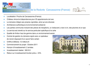 28
Investissement: Château de la Redorte Carcassonne (France)
n Localisation: Proche de Carcassonne (France)
n Château rénové et dépendances pour 25 appartements de luxe
n Le domaine intègre ses propres vignobles, ainsi qu’une oliveraie
n Architecture authentique et environnement préservé
n Les parties communes incluent des pièces de réceptions, un restaurant, a bar à vin, des piscines et un spa
n Le service est orienté sur le service particulier spécifique à la carte
n Qualité de finition haut de gamme dans un environnement serein
n Contrat de gestion du domaine signé avec un opérateur
de renom disposant d’un savoir faire certain
n Chiffre d’affaires: 12 millions €
n Commencement du projet : Octobre 2011
n Horizon d’investissement: 2 années
n Investissement réalisé: 500 K €
n Retour sur investissement brut/an prévu : 23%
 