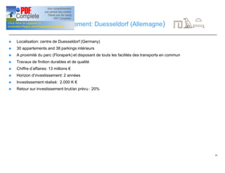 29
Opportunité d’investissement: Duesseldorf (Allemagne)
n Localisation: centre de Duesseldorf (Germany)
n 30 appartements and 38 parkings intérieurs
n A proximité du parc (Florapark) et disposant de touts les facilités des transports en commun
n Travaux de finition durables et de qualité
n Chiffre d’affaires: 13 millions €
n Horizon d’investissement: 2 années
n Investissement réalisé: 2.000 K €
n Retour sur investissement brut/an prévu : 20%
 