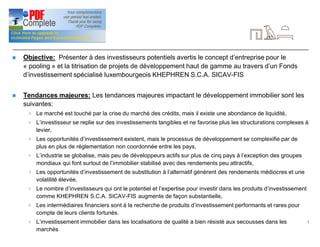 3
Introduction
n Objective: Présenter à des investisseurs potentiels avertis le concept d’entreprise pour le
« pooling » et la titrisation de projets de développement haut de gamme au travers d’un Fonds
d’investissement spécialisé luxembourgeois KHEPHREN S.C.A. SICAV-FIS
n Tendances majeures: Les tendances majeures impactant le développement immobilier sont les
suivantes:
4 Le marché est touché par la crise du marché des crédits, mais il existe une abondance de liquidité,
4 L’investisseur se replie sur des investissements tangibles et ne favorise plus les structurations complexes à
levier,
4 Les opportunités d’investissement existent, mais le processus de développement se complexifie par de
plus en plus de réglementation non coordonnée entre les pays,
4 L’industrie se globalise, mais peu de développeurs actifs sur plus de cinq pays à l’exception des groupes
mondiaux qui font surtout de l’immobilier stabilisé avec des rendements peu attractifs,
4 Les opportunités d’investissement de substitution à l’alternatif génèrent des rendements médiocres et une
volatilité élevée,
4 Le nombre d’investisseurs qui ont le potentiel et l’expertise pour investir dans les produits d’investissement
comme KHEPHREN S.C.A. SICAV-FIS augmente de façon substantielle,
4 Les intermédiaires financiers sont à la recherche de produits d’investissement performants et rares pour
compte de leurs clients fortunés.
4 L’investissement immobilier dans les localisations de qualité a bien résisté aux secousses dans les
marchés
 