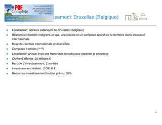 30
Opportunité d’investissement: Bruxelles (Belgique)
n Localisation: ceinture extérieure de Bruxelles (Belgique)
n Résidence hôtelière intégrant un spa, une piscine et un complexe sportif sur le territoire d’une institution
internationale
n Base de clientèle internationale et diversifiée
n Complexe 4 étoiles (****)
n Localisation unique avec des franchisés réputés pour exploiter le complexe
n Chiffre d’affaires: 20 millions €
n Horizon d’investissement: 2 années
n Investissement réalisé: 2.000 K €
n Retour sur investissement brut/an prévu : 30%
 