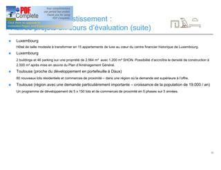 32
Opportunités d’investissement :
Autres projets en cours d’évaluation (suite)
n Luxembourg
Hôtel de taille modeste à transformer en 15 appartements de luxe au cœur du centre financier historique de Luxembourg.
n Luxembourg
2 buildings et 46 parking sur une propriété de 2.564 m² avec 1.200 m² SHON. Possibilité d’accroître le densité de construction à
2.500 m² après mise en œuvre du Plan d’Aménagement Général.
n Toulouse (proche du développement en portefeuille à Daux)
80 nouveaux lots résidentiels et commerces de proximité – dans une région où la demande est supérieure à l’offre.
n Toulouse (région avec une demande particulièrement importante – croissance de la population de 19.000 / an)
Un programme de développement de 5 x 150 lots et de commerces de proximité en 5 phases sur 5 années.
 