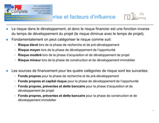 5
Dynamique d’entreprise et facteurs d’influence
n Le risque dans le développement, et donc le risque financier est une fonction inverse
du temps de développement du projet (le risque diminue avec le temps de projet),
n Fondamentalement on peut catégoriser le risque comme suit:
4 Risque élevé lors de la phase de recherche et de pré-développement
4 Risque moyen lors de la phase de développement de l’opportunité
4 Risque modéré lors de la phase d’acquisition et de développement de projet
4 Risque mineur lors de la phase de construction et de développement immobilier
n Les sources de financement pour les quatre catégories de risque sont les suivantes:
4 Fonds propres pour la phase de recherche et de pré-développement
4 Fonds propres et capital risque pour la phase de développement de l’opportunité
4 Fonds propres, préventes et dette bancaire pour la phase d’acquisition et de
développement de projet
4 Fonds propres, préventes et dette bancaire pour la phase de construction et de
développement immobilier
 