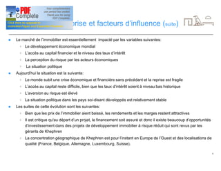6
Dynamique d’entreprise et facteurs d’influence (suite)
n Le marché de l’immobilier est essentiellement impacté par les variables suivantes:
4 Le développement économique mondial
4 L’accès au capital financier et le niveau des taux d’intérêt
4 La perception du risque par les acteurs économiques
4 La situation politique
n Aujourd’hui la situation est la suivante:
4 Le monde subit une crise économique et financière sans précédant et la reprise est fragile
4 L’accès au capital reste difficile, bien que les taux d’intérêt soient à niveau bas historique
4 L’aversion au risque est élevé
4 La situation politique dans les pays soi-disant développés est relativement stable
n Les suites de cette évolution sont les suivantes:
4 Bien que les prix de l’immobilier aient baissé, les rendements et les marges restent attractives
4 Il est critique qu'au départ d’un projet, le financement soit assuré et donc il existe beaucoup d’opportunités
d’investissement dans des projets de développement immobilier à risque réduit qui sont revus par les
gérants de Khephren
4 La concentration géographique de Khephren est pour l’instant en Europe de l’Ouest et des localisations de
qualité (France, Belgique, Allemagne, Luxembourg, Suisse).
 
