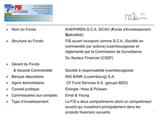 7
Signalétique
n Nom du Fonds: KHEPHREN S.C.A. SICAV (Fonds d’Investissement
Spécialisé)
n Structure du Fonds: FIS ouvert incorporé comme S.C.A. (Société en
commandite par actions) luxembourgeoise et
réglementé par la Commission de Surveillance
Du Secteur Financier (CSSF)
n Gérant du Fonds
& Associé Commandité: Société à responsabilité luxembourgeoise
n Banque dépositaire: ING BANK (Luxembourg) S.A.
n Agent domiciliataire: CF Fund Services S.A. (groupe BDO)
n Conseil juridique: Elvinger, Hoss & Prüssen
n Commissaires aux comptes: Ernst & Young
n Type d’investissement: La FIS a deux compartiments (dont un compartiment
ouvert) qui investiront principalement dans les
produits financiers suivants:
 