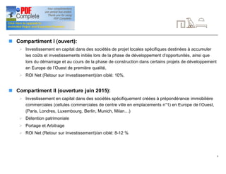 8
Signalétique (suite)
n Compartiment I (ouvert):
Ø Investissement en capital dans des sociétés de projet locales spécifiques destinées à accumuler
les coûts et investissements initiés lors de la phase de développement d’opportunités, ainsi que
lors du démarrage et au cours de la phase de construction dans certains projets de développement
en Europe de l’Ouest de première qualité,
Ø ROI Net (Retour sur Investissement)/an ciblé: 10%,
n Compartiment II (ouverture juin 2015):
Ø Investissement en capital dans des sociétés spécifiquement créées à prépondérance immobilière
commerciales (cellules commerciales de centre ville en emplacements n°1) en Europe de l’Ouest,
(Paris, Londres, Luxembourg, Berlin, Munich, Milan…)
Ø Détention patrimoniale
Ø Portage et Arbitrage
Ø ROI Net (Retour sur Investissement)/an ciblé: 8-12 %
 