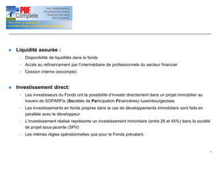 Signalétique (suite)
n Liquidité assurée :
Ø Disponibilité de liquidités dans le fonds
Ø Accès au refinancement par l’intermédiaire de professionnels du secteur financier
Ø Cession interne (escompte)
n Investissement direct:
Ø Les investisseurs du Fonds ont la possibilité d’investir directement dans un projet immobilier au
travers de SOPARFIs (Sociétés de Participation Financières) luxembourgeoises
Ø Les investissements en fonds propres dans le cas de développements immobiliers sont faits en
parallèle avec le développeur
Ø L’investissement réalisé représente un investissement minoritaire (entre 26 et 45%) dans la société
de projet sous-jacente (SPV)
Ø Les mêmes règles opérationnelles que pour le Fonds prévalent.
9
 