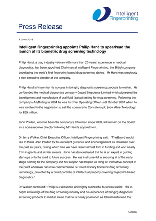 Cont’d/
8 June 2015
Intelligent Fingerprinting appoints Philip Hand to spearhead the
launch of its biometric drug screening technology
Philip Hand,  a  drug  industry  veteran  with  more  than  20  years’  experience  in  medical  
diagnostics, has been appointed Chairman at Intelligent Fingerprinting, the British company
developing  the  world’s  first  fingerprint-based drug screening device. Mr Hand was previously
a non-executive director at the company.
Philip Hand is known for his success in bringing diagnostic screening products to market. He
co-founded the medical diagnostics company Cozart Bioscience Limited which pioneered the
development and manufacture of oral fluid (saliva) testing for drug screening. Following the
company’s  AIM  listing  in  2004  he  was its Chief Operating Officer until October 2007 when he
was involved in the negotiation to sell the company to Concateno plc (now Alere Toxicology)
for £65 million.
John  Polden,  who  has  been  the  company’s  Chairman  since  2009,  will  remain  on  the  Board  
as a non-executive  director  following  Mr  Hand’s  appointment.
Dr Jerry Walker, Chief Executive Officer, Intelligent Fingerprinting said: “The  Board  would
like to thank John Polden for his excellent guidance and encouragement as Chairman over
the past six years, during which time we have raised almost £6m in funding and won nearly
£1m in grants and similar awards. John has demonstrated that he is an expert in guiding
start-ups onto the road to future success. He was instrumental in securing all of the early
stage funding for the company and his support has helped us bring an innovative concept to
the point where we can now commercialise our revolutionary biometric drug screening
technology, protected by a broad portfolio of intellectual property covering fingerprint-based
diagnostics.”
Dr Walker continued: “Philip is a seasoned and highly successful business leader. His in-
depth knowledge of the drug screening industry and his experience of bringing diagnostic
screening products to market mean that he is ideally positioned as Chairman to lead the
Press Release
 