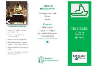 Global Marine Service
 Service “24/7” support – all main
ports in the World.
 Problem solving of electric &
automation systems.
 Problem solving on diesel engines.
 Official representative of Schneider
Electric “LV, PLC, UPS, DRIVES”.
 Detailed reporting of interventions on
board.
 Inspection audits regarding condition
of electrical equipment.
Technical
Headquarters
Melkerijstraat 38 – 2900
Schoten
Belgium
Contact
Mike Resseler
+32 (0) 491 34 52 70
mike.resseler@techelec.eu
www.techelec.eu
be.linkedin.com/pub/mike-resseler/13/112/5ab
Techelec
Technical Solutions
[Sidebars zijn ideaal om belangrijke punten uit
uw tekst te laten opvallen of aanvullende
informatie toe te voegen ter referentie, zoals een
schema.
Ze worden normaal gesproken aan de linker-,
rechter-, boven- of onderkant van de pagina
geplaatst. U kunt deze echter ook naar elke
gewenste positie slepen.
Wanneer u uw inhoud wilt toevoegen, klikt u
hier en begint u te typen.]
TECHELEC
TECHNICAL
SOLUTIONS
MARINE
Partner of
 