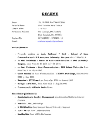 RESUME
Name Dr. KUMAR RAJYAVARDHAN
Father's Name Shri Yatindra Nath Thakur
Date of Birth: 22-5-1977
Permanent Address Vill- Araniya, PO-Jandaha
Dist- Vaishali, Pin-844505
Contact No: 08755973711/8750290413
Email: vardhan.reporter@gmail.com
Work Experience
• Presently working as Asst. Professor / HoD – School of Mass
Communication in K R Mangalam University, Gurgaon, since 25-08-2016
• As Asst. Professor/ – School of Mass Communication in SGT University,
Gurgaon, since From 13-11-2015 to 14-08-2016
• as Asst. Professor - Mass Communication , IMS Unison University from
01.07.2013 to 12-11-2015
• Guest Faculty for Mass Communication at LNMU, Darbhanga, from October
2010 to May 2013
• Reporter in ETV News, from September 2006 to August 2010
• Stringer in DD News, from June 2005 to August 2006
• Freelancing for All India Radio, Patna
Educational Qualifications
• Specialisation in Conflict Management from University of California, Irvine on
Coursera.
• PhD from LNMU, Darbhanga
• M Phil (English) from Madurai Kamraj University, Madurai
• UGC – NET in Mass Communication
• MA (English) from LNMU, Darbhanga
 