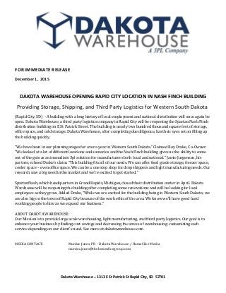 FOR IMMEDIATE RELEASE
December 1, 2015
DAKOTA WAREHOUSE OPENING RAPID CITY LOCATION IN NASH FINCH BUILDING
Providing Storage, Shipping, and Third Party Logistics for Western South Dakota
(Rapid City, SD) - A building with a long history of local employment and national distribution will once again be
open. Dakota Warehouse, a third party logistics company in Rapid City will be reopening the Spartan Nash Finch
distribution building on E St Patrick Street. The building is nearly two hundred thousand square feet of storage,
office space, and cold storage. Dakota Warehouse, after completing due diligence, has their eyes set on filling up
the building quickly.
“We have been in our planning stages for over a year in Western South Dakota.” Claimed Roy Drake, Co-Owner.
“We looked at a lot of different locations and scenarios and the Nash Finch building gives us the ability to come
out of the gate as an immediate 3pl solution for manufacturers both local and national.” Jamie Jurgensen, his
partner, echoed Drake's claim. “This building fits all of our needs. We can offer food grade storage, freezer space,
cooler space – even office space. We can be a one stop shop for drop shippers and light manufacturing needs. Our
research saw a big need in the market and we're excited to get started.”
SpartanNash, which headquarters in Grand Rapids, Michigan, closed their distribution center in April. Dakota
Warehouse will be reopening the building after completing some renovations and will be looking for local
employees as they grow. Added Drake, “While we are excited for the building being in Western South Dakota; we
are also big on the town of Rapid City because of the work ethic of the area. We know we'll have good hard
working people to hire as we expand our business.”
ABOUT DAKOTA WAREHOUSE:
Our Mission is to provide large scale warehousing, light manufacturing, and third party logistics. Our goal is to
enhance your business by finding cost savings and decreasing the stress of warehousing; customizing each
service depending on our client's need. See more at dakotawarehouse.com
MEDIA CONTACT: Murdoc Jones, PR – Dakota Warehouse / HomeSlice Media
murdoc.jones@thehomeslicegroup.com
Dakota Warehouse – 1313 E St Patrick St Rapid City, SD 57701
 