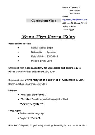 Curriculum Vitae 
Phone: 011-179-5514 
019-155-2671 
02-22587930 
E-mail: 
eng_nesma_fikry@hotmail.com 
Address: 4th khairy Street, 
Kobry el Koba 
Cairo- Egypt 
Nesma Fikry Hassan Halmy 
Personal Information: 
· Marital status : Single 
· Nationality : Egyptian 
· Date of birth : 30/10/1985 
· Place of Birth : Cairo 
Graduated from Modern Academy for Engineering and Technology in 
Maadi, Communication Department, July 2010. 
Graduated from University of the District of Columbia in USA, 
Communication Department, July 2010 
Grades: 
· Final year grad “Good”. 
· "Excellent" grade in graduation project entitled: 
"Security system". 
Languages: 
· Arabic: Mother language. 
· English: Excellent. 
Hobbies: Computer, Programming, Reading, Traveling, Sports, Horsemanship. 
 