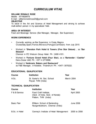 CURRICULUM VITAE
WILLIAM RONALD ROSE
Mobile : 8714828478
E-mail : williamronaldrose20@gmail.com
OBJECTIVE
To excel in the Art and Science of Hotel Management and striving to achieve
multi-skilled person in my specialized field.
AREA OF INTEREST
Food and Beverage Service (Bar Manager, Manager, Bar Supervisor)
WORK EXPERIENCE
• Currently working as Bar Supervisor in Costa Magica
Cruise(Italy,Spain,France,Morocco,Portugal,Carribean) from July 2015
• Worked in 'Sheraton Park Hotel & Towers (Five Star Deluxe) , as 'Bar
Steward'
Chennai in ITC Welcom Group Hotel. Ph : 2499 4101.
• Worked in 'Fortune Grand Hotel (Four Star), as a 'Bartender / Cashier'
Deira Dubai UAE Ph : +971 4 2719998.
• Worked in 'Ambrosia Bakers and Restaurant'
as F&B Manager, in Kowdiar, Trivandrum Ph : +0471 3070222.
EDUCATIONAL QUALIFICATION
Course Institution Year
H.Sc. St. Xavier's Hr. Sec. School March 2004
Peyad, TVM (India)
TECHNICAL QUALIFICATION
Course Institution Year
F & B Service Food Craft Institute, April 2005
(Govt. of India, Govt. of Kerala)
Pattom, TVM (India)
Basic Flair B'Mann School of Bartending, June 2006
Nungambakkam, Chennai (India)
B.Sc. in Hotel Cenney's Institute of Hotel Management 2005 to 2008
 