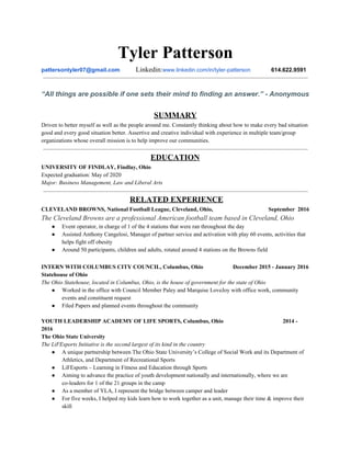Tyler Patterson
pattersontyler07@gmail.com​ ​Linkedin:​www.linkedin.com/in/tyler-patterson​ 614.622.9591
“All things are possible if one sets their mind to finding an answer.” - Anonymous
SUMMARY
Driven to better myself as well as the people around me. Constantly thinking about how to make every bad situation
good and every good situation better. Assertive and creative individual with experience in multiple team/group
organizations whose overall mission is to help improve our communities.
EDUCATION
UNIVERSITY OF FINDLAY, Findlay, Ohio
Expected graduation: May of 2020
Major: Business Management, Law and Liberal Arts
​RELATED EXPERIENCE
CLEVELAND BROWNS, National Football League, Cleveland, Ohio, September 2016
The Cleveland Browns are a professional American football team based in Cleveland, Ohio
● Event operator, in charge of 1 of the 4 stations that were ran throughout the day
● Assisted Anthony Cangelosi, Manager of partner service and activation with play 60 events, activities that
helps fight off obesity
● Around 50 participants, children and adults, rotated around 4 stations on the Browns field
INTERN WITH COLUMBUS CITY COUNCIL, Columbus, Ohio December 2015 - January 2016
Statehouse of Ohio
The Ohio Statehouse, located in Columbus, Ohio, is the house of government for the state of Ohio
● Worked in the office with Council Member Paley and Marquise LoveJoy with office work, community
events and constituent request
● Filed Papers and planned events throughout the community
YOUTH LEADERSHIP ACADEMY OF LIFE SPORTS, Columbus, Ohio 2014 -
2016
The Ohio State University
The LiFEsports Initiative is the second largest of its kind in the country
● A unique partnership between The Ohio State University’s College of Social Work and its Department of
Athletics, and Department of Recreational Sports
● LiFEsports – Learning in Fitness and Education through Sports
● Aiming to advance the practice of youth development nationally and internationally, where we are
co-leaders for 1 of the 21 groups in the camp
● As a member of YLA, I represent the bridge between camper and leader
● For five weeks, I helped my kids learn how to work together as a unit, manage their time & improve their
skill
 