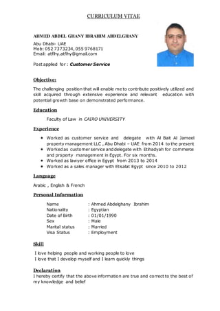 CURRICULUM VITAE
AHMED ABDEL GHANY IBRAHIM ABDELGHANY
Abu Dhabi- UAE
Mob: 052 7373234, 055 9768171
Email: atfihy.atfihy@gmail.com
Post applied for : Customer Service
Objective:
The challenging position that will enable me to contribute positively utilized and
skill acquired through extensive experience and relevant education with
potential growth base on demonstrated performance.
Education
Faculty of Law in CAIRO UNIVERSITY
Experience
 Worked as customer service and delegate with Al Bait Al Jameel
property management LLC , Abu Dhabi – UAE from 2014 to the present
 Worked as customer service and delegate with Etihadyah for commerce
and property management in Egypt. For six months.
 Worked as lawyer office in Egypt from 2013 to 2014
 Worked as a sales manager with Etisalat Egypt since 2010 to 2012
Language
Arabic , English & French
Personal Information
Name : Ahmed Abdelghany Ibrahim
Nationality : Egyptian
Date of Birth : 01/01/1990
Sex : Male
Marital status : Married
Visa Status : Employment
Skill
I love helping people and working people to love
I love that I develop myself and I learn quickly things
Declaration
I hereby certify that the above information are true and correct to the best of
my knowledge and belief
 