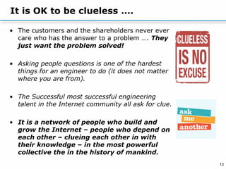 13
It is OK to be clueless ….
• The customers and the shareholders never ever
care who has the answer to a problem …. They
just want the problem solved!
• Asking people questions is one of the hardest
things for an engineer to do (it does not matter
where you are from).
• The Successful most successful engineering
talent in the Internet community all ask for clue.
• It is a network of people who build and
grow the Internet – people who depend on
each other – clueing each other in with
their knowledge – in the most powerful
collective the in the history of mankind.
 