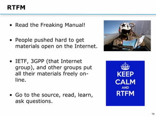 14
RTFM
• Read the Freaking Manual!
• People pushed hard to get
materials open on the Internet.
• IETF, 3GPP (that Internet
group), and other groups put
all their materials freely on-
line.
• Go to the source, read, learn,
ask questions.
 