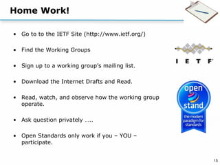 15
Home Work!
• Go to to the IETF Site (http://www.ietf.org/)
• Find the Working Groups
• Sign up to a working group’s mailing list.
• Download the Internet Drafts and Read.
• Read, watch, and observe how the working group
operate.
• Ask question privately …..
• Open Standards only work if you – YOU –
participate.
 