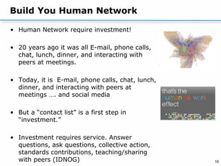 16
Build You Human Network
• Human Network require investment!
• 20 years ago it was all E-mail, phone calls,
chat, lunch, dinner, and interacting with
peers at meetings.
• Today, it is E-mail, phone calls, chat, lunch,
dinner, and interacting with peers at
meetings …. and social media
• But a “contact list” is a first step in
“investment.”
• Investment requires service. Answer
questions, ask questions, collective action,
standards contributions, teaching/sharing
with peers (IDNOG)
 