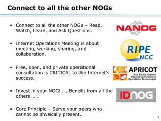 17
Connect to all the other NOGs
• Connect to all the other NOGs – Read,
Watch, Learn, and Ask Questions.
• Internet Operations Meeting is about
meeting, working, sharing, and
collaboration.
• Free, open, and private operational
consultation is CRITICAL to the Internet’s
success.
• Invest in your NOG! …. Benefit from all the
others …..
• Core Principle – Serve your peers who
cannot be physically present.
 