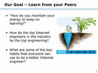2
Our Goal – Learn from your Peers
• “How do you maintain your
energy to keep on
learning?”
• How do the top Internet
engineers in the industry
be the top engineering?
• What are some of the key
habits that everyone can
use to be a better Internet
engineer?
 