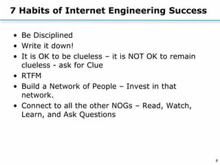 8
7 Habits of Internet Engineering Success
• Be Disciplined
• Write it down!
• It is OK to be clueless – it is NOT OK to remain
clueless - ask for Clue
• RTFM
• Build a Network of People – Invest in that
network.
• Connect to all the other NOGs – Read, Watch,
Learn, and Ask Questions
 