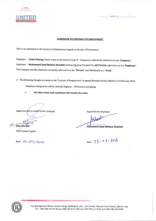This is an addendum to the contract of Employment signed on october 2014 between:
Employer I United Energy which is part of the Unaoil Group of Companies collectively referred to as the ,,Company,,;
Employee : Mohammed Saad Shehata Abdallah holding Egyptian Passporr N o. Ao2?44lo6 referred to as the
,,Employee,,,
The Company and the Employee are jointly referred to as the "Parties" and individually as a
,,party,,,
D The following changes are made in the 'Contract of Employment' as agreed between Parties effective 01sr F'ebruary 201.5;
- Employee Designation will be Lead QC Engineer -Mechanical and piping
r All other terms and conditions will remain the same.
Company,
Date: 22 t$ Date: ,r3* o Z* ?^l)
lraq ManagententOfficer United Energy, Building No.1411,22nd Street, Manwe Pasha District, Basrah, traq
Tel.: +964 78O761 62 38 and +964 780 8131 305 and +964 781 LLz 0123 and +964 780 360 5292
by the Employee
Saad Shehata Abdallah
 