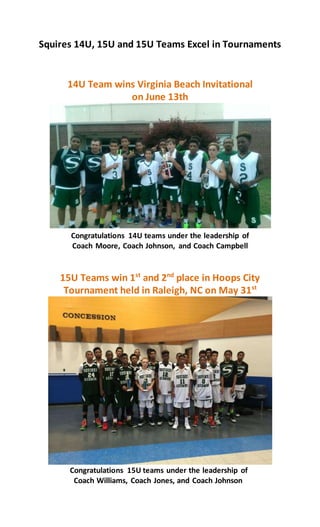 Squires 14U, 15U and 15U Teams Excel in Tournaments
14U Team wins Virginia Beach Invitational
on June 13th
Congratulations 14U teams under the leadership of
Coach Moore, Coach Johnson, and Coach Campbell
15U Teams win 1st
and 2nd
place in Hoops City
Tournament held in Raleigh, NC on May 31st
Congratulations 15U teams under the leadership of
Coach Williams, Coach Jones, and Coach Johnson
 